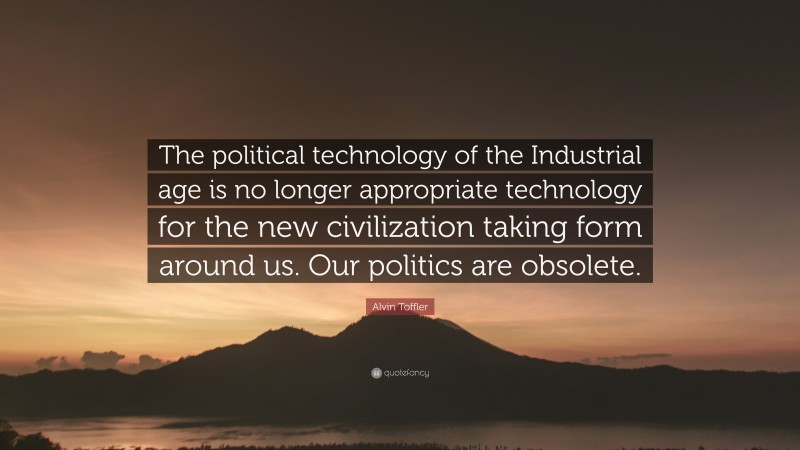 Alvin Toffler Quote: “The political technology of the Industrial age is no longer appropriate technology for the new civilization taking form around us. Our politics are obsolete.”