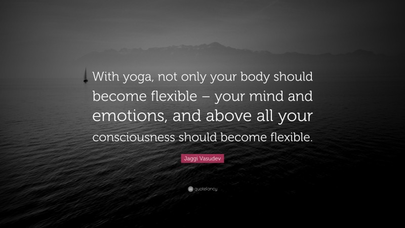 Jaggi Vasudev Quote: “With yoga, not only your body should become flexible – your mind and emotions, and above all your consciousness should become flexible.”