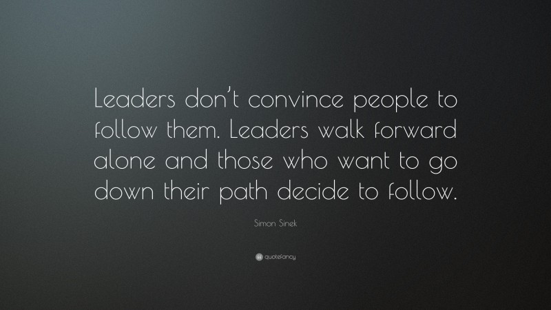Simon Sinek Quote: “Leaders don’t convince people to follow them. Leaders walk forward alone and those who want to go down their path decide to follow.”