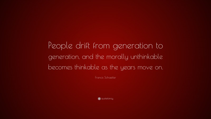 Francis Schaeffer Quote: “People drift from generation to generation, and the morally unthinkable becomes thinkable as the years move on.”
