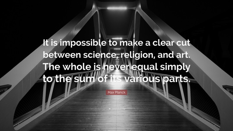 Max Planck Quote: “It is impossible to make a clear cut between science, religion, and art. The whole is never equal simply to the sum of its various parts.”