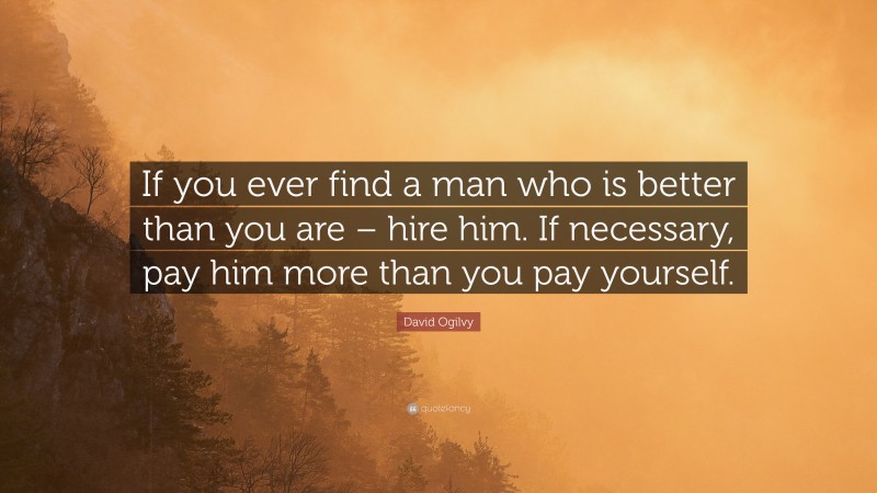 David Ogilvy Quote: “If you ever find a man who is better than you are – hire him. If necessary, pay him more than you pay yourself.”