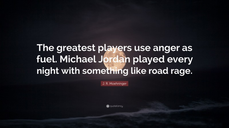 J. R. Moehringer Quote: “The greatest players use anger as fuel. Michael Jordan played every night with something like road rage.”