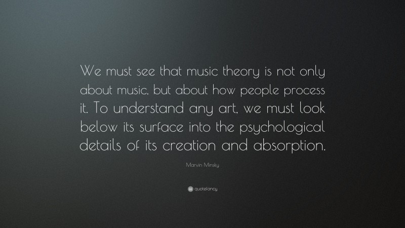 Marvin Minsky Quote: “We must see that music theory is not only about music, but about how people process it. To understand any art, we must look below its surface into the psychological details of its creation and absorption.”
