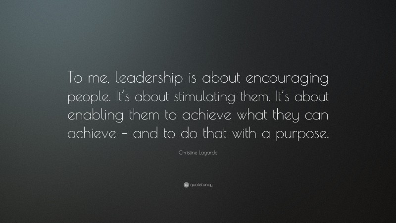 Christine Lagarde Quote: “To me, leadership is about encouraging people. It’s about stimulating them. It’s about enabling them to achieve what they can achieve – and to do that with a purpose.”