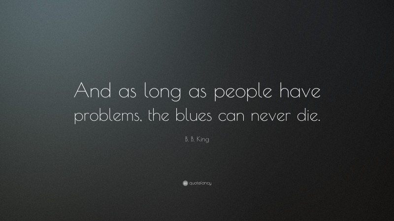 B. B. King Quote: “And as long as people have problems, the blues can never die.”