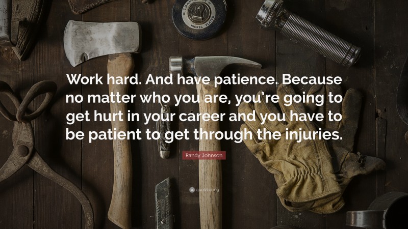 Randy Johnson Quote: “Work hard. And have patience. Because no matter who you are, you’re going to get hurt in your career and you have to be patient to get through the injuries.”