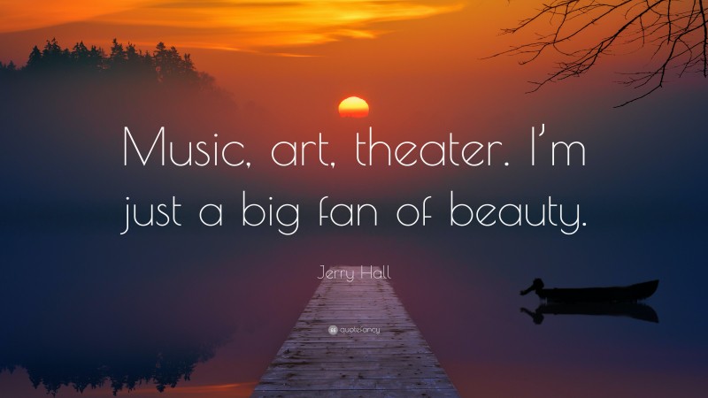 Jerry Hall Quote: “Music, art, theater. I’m just a big fan of beauty.”