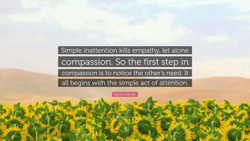 Daniel Goleman Quote: “Simple inattention kills empathy, let alone compassion. So the first step in compassion is to notice the other’s need. It all begins with the simple act of attention.”