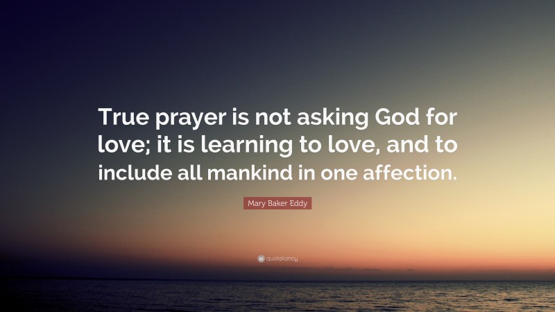 Mary Baker Eddy Quote: “True prayer is not asking God for love; it is learning to love, and to include all mankind in one affection.”
