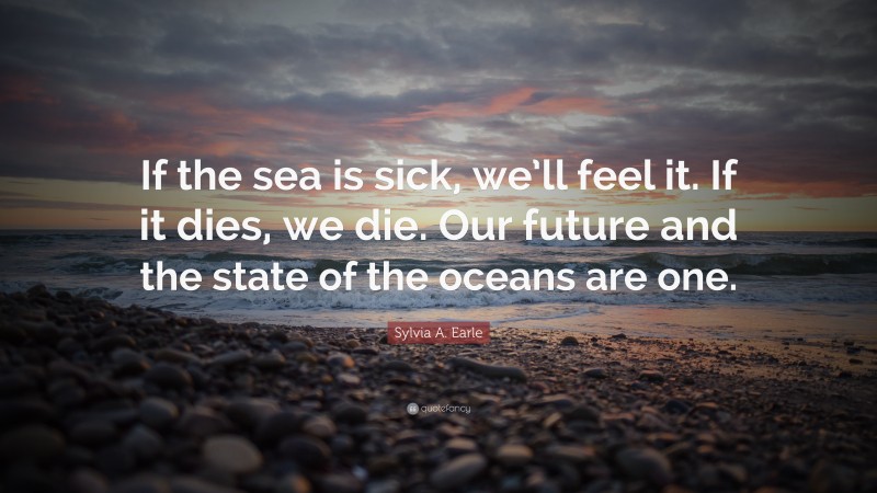 Sylvia A. Earle Quote: “If the sea is sick, we’ll feel it. If it dies, we die. Our future and the state of the oceans are one.”