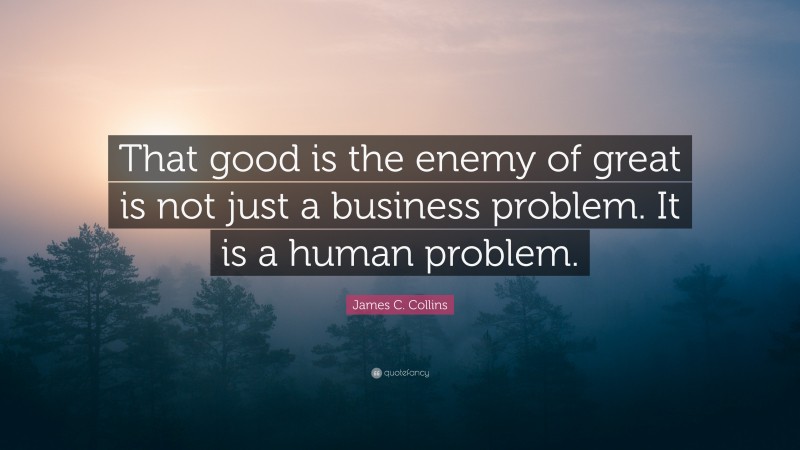 James C. Collins Quote: “That good is the enemy of great is not just a business problem. It is a human problem.”