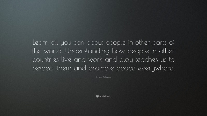 Carol Bellamy Quote: “Learn all you can about people in other parts of the world. Understanding how people in other countries live and work and play teaches us to respect them and promote peace everywhere.”