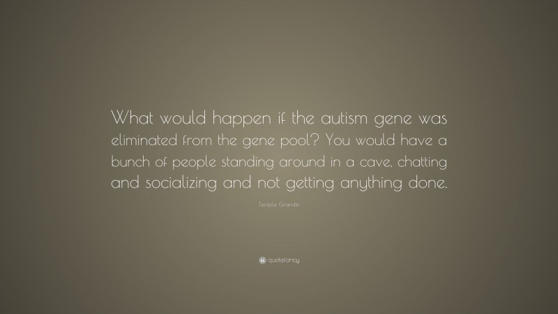 Temple Grandin Quote: “What would happen if the autism gene was eliminated from the gene pool? You would have a bunch of people standing around in a cave, chatting and socializing and not getting anything done.”