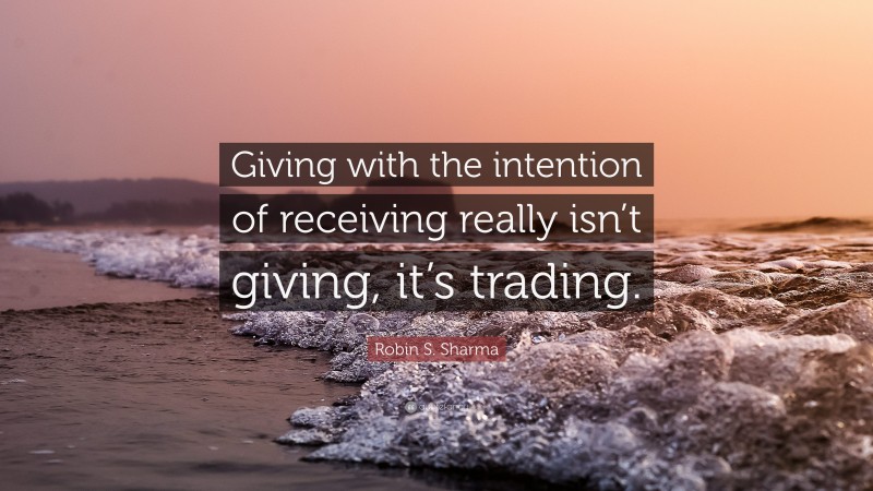 Robin S. Sharma Quote: “Giving with the intention of receiving really isn’t giving, it’s trading.”