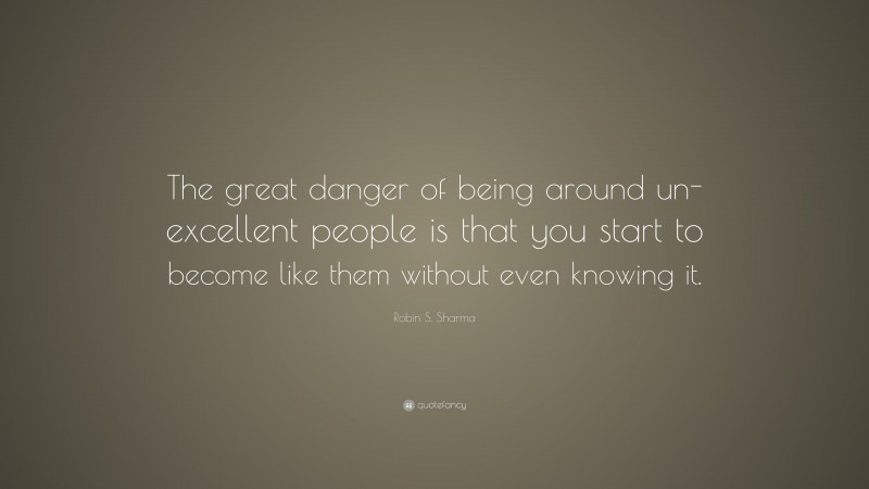 Robin S. Sharma Quote: “The great danger of being around un-excellent people is that you start to become like them without even knowing it.”