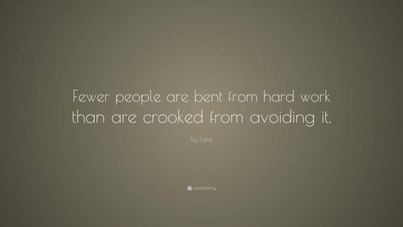 Zig Ziglar Quote: “Fewer people are bent from hard work than are crooked from avoiding it.”