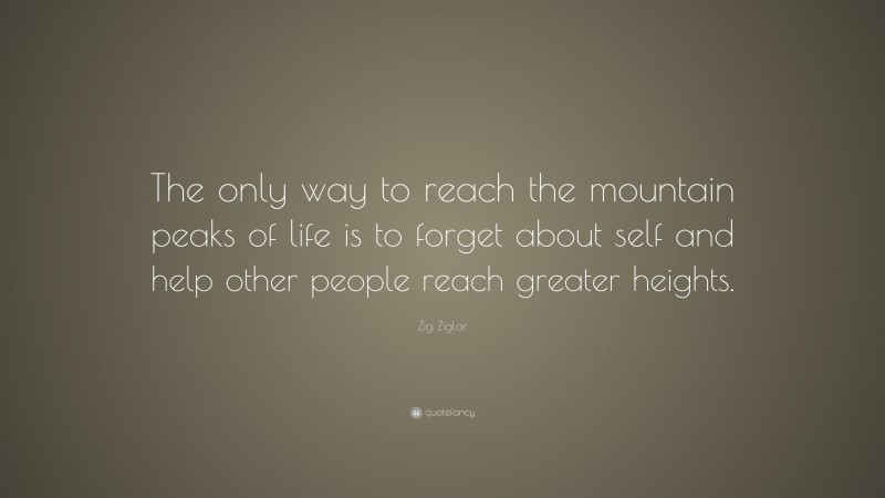 Zig Ziglar Quote: “The only way to reach the mountain peaks of life is to forget about self and help other people reach greater heights.”