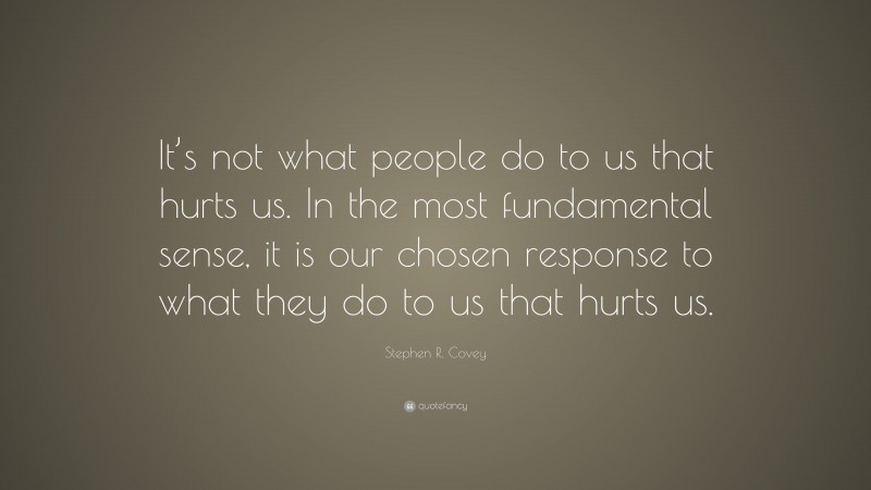 Stephen R. Covey Quote: “It’s not what people do to us that hurts us. In the most fundamental sense, it is our chosen response to what they do to us that hurts us.”