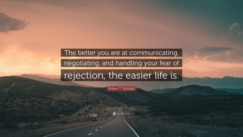 Robert T. Kiyosaki Quote: “The better you are at communicating, negotiating, and handling your fear of rejection, the easier life is.”