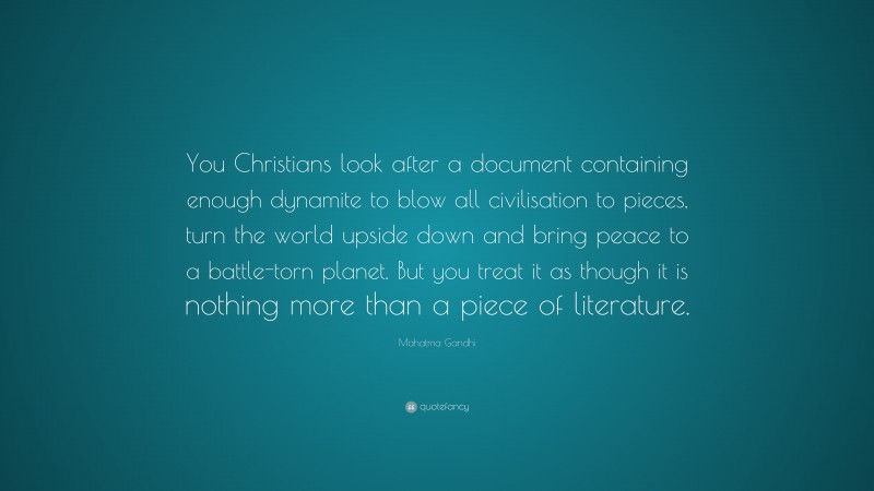 Mahatma Gandhi Quote: “You Christians look after a document containing enough dynamite to blow all civilisation to pieces, turn the world upside down and bring peace to a battle-torn planet. But you treat it as though it is nothing more than a piece of literature.”