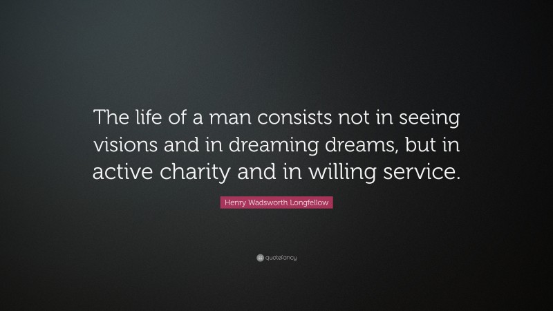 Henry Wadsworth Longfellow Quote: “The life of a man consists not in seeing visions and in dreaming dreams, but in active charity and in willing service.”