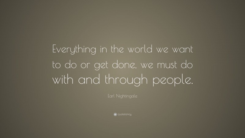 Earl Nightingale Quote: “Everything in the world we want to do or get done, we must do with and through people.”
