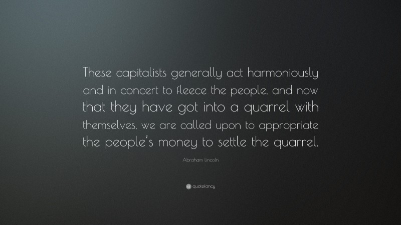 Abraham Lincoln Quote: “These capitalists generally act harmoniously and in concert to fleece the people, and now that they have got into a quarrel with themselves, we are called upon to appropriate the people’s money to settle the quarrel.”