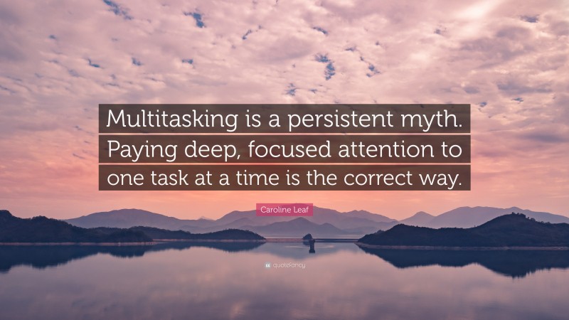Caroline Leaf Quote: “Multitasking is a persistent myth. Paying deep, focused attention to one task at a time is the correct way.”