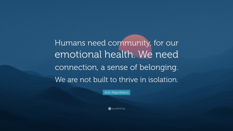 Ann Napolitano Quote: “Humans need community, for our emotional health. We need connection, a sense of belonging. We are not built to thrive in isolation.”