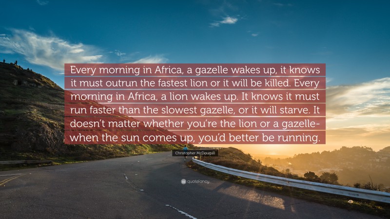 Christopher McDougall Quote: “Every morning in Africa, a gazelle wakes up, it knows it must outrun the fastest lion or it will be killed. Every morning in Africa, a lion wakes up. It knows it must run faster than the slowest gazelle, or it will starve. It doesn’t matter whether you’re the lion or a gazelle-when the sun comes up, you’d better be running.”