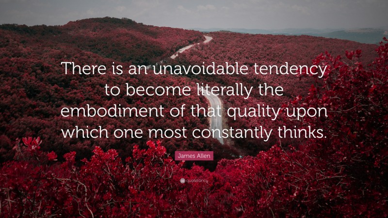 James Allen Quote: “There is an unavoidable tendency to become literally the embodiment of that quality upon which one most constantly thinks.”
