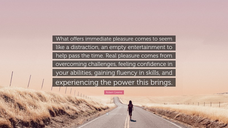 Robert Greene Quote: “What offers immediate pleasure comes to seem like a distraction, an empty entertainment to help pass the time. Real pleasure comes from overcoming challenges, feeling confidence in your abilities, gaining fluency in skills, and experiencing the power this brings.”