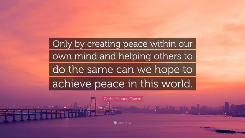 Geshe Kelsang Gyatso Quote: “Only by creating peace within our own mind and helping others to do the same can we hope to achieve peace in this world.”