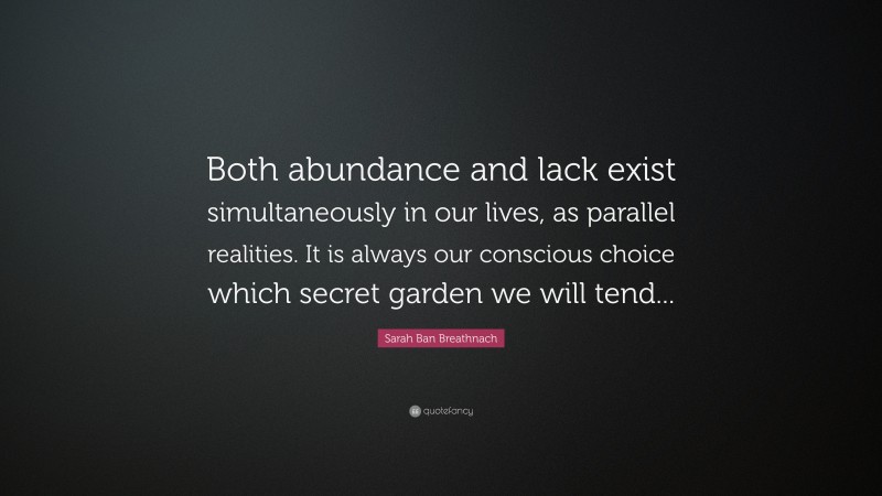 Sarah Ban Breathnach Quote: “Both abundance and lack exist simultaneously in our lives, as parallel realities. It is always our conscious choice which secret garden we will tend...”