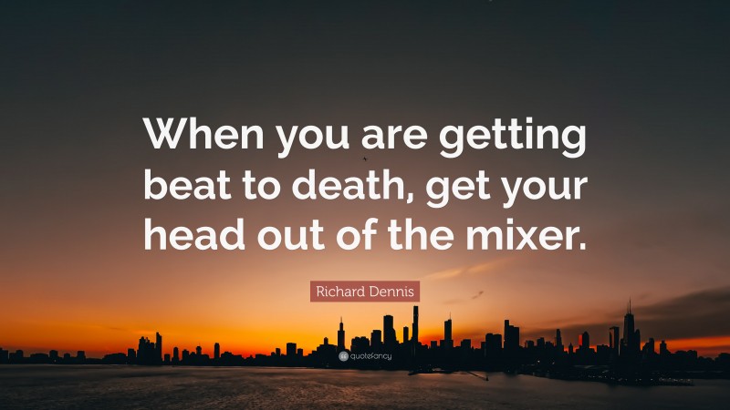 Richard Dennis Quote: “When you are getting beat to death, get your head out of the mixer.”