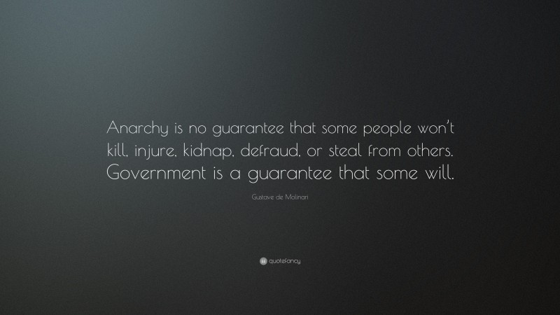 Gustave de Molinari Quote: “Anarchy is no guarantee that some people won’t kill, injure, kidnap, defraud, or steal from others. Government is a guarantee that some will.”