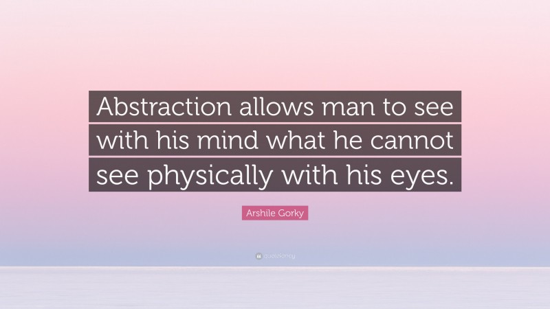 Arshile Gorky Quote: “Abstraction allows man to see with his mind what he cannot see physically with his eyes.”