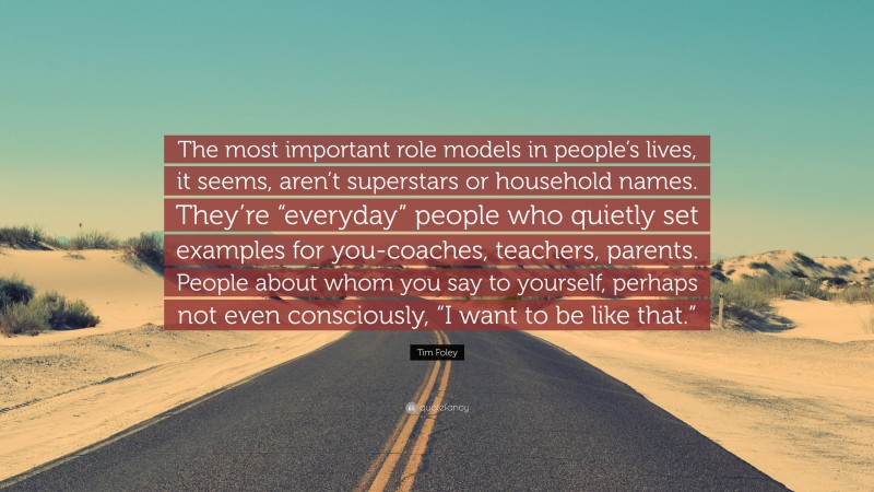 Tim Foley Quote: “The most important role models in people’s lives, it seems, aren’t superstars or household names. They’re “everyday” people who quietly set examples for you-coaches, teachers, parents. People about whom you say to yourself, perhaps not even consciously, “I want to be like that.””