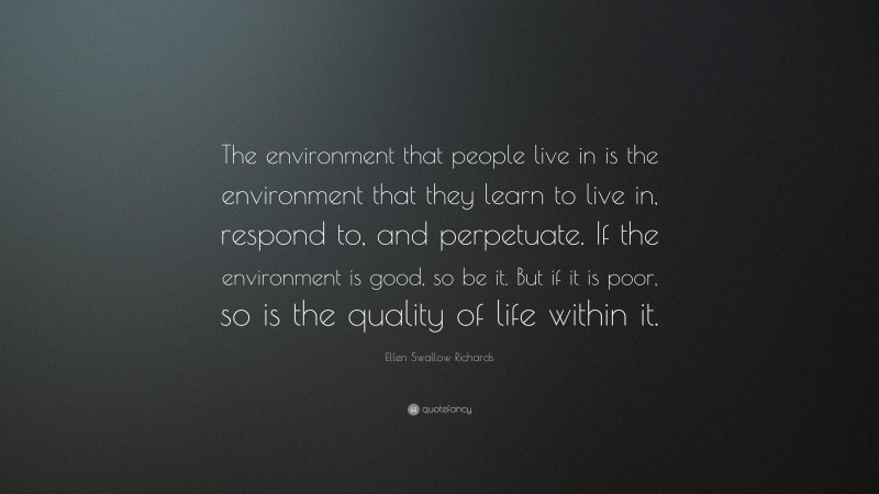 Ellen Swallow Richards Quote: “The environment that people live in is the environment that they learn to live in, respond to, and perpetuate. If the environment is good, so be it. But if it is poor, so is the quality of life within it.”
