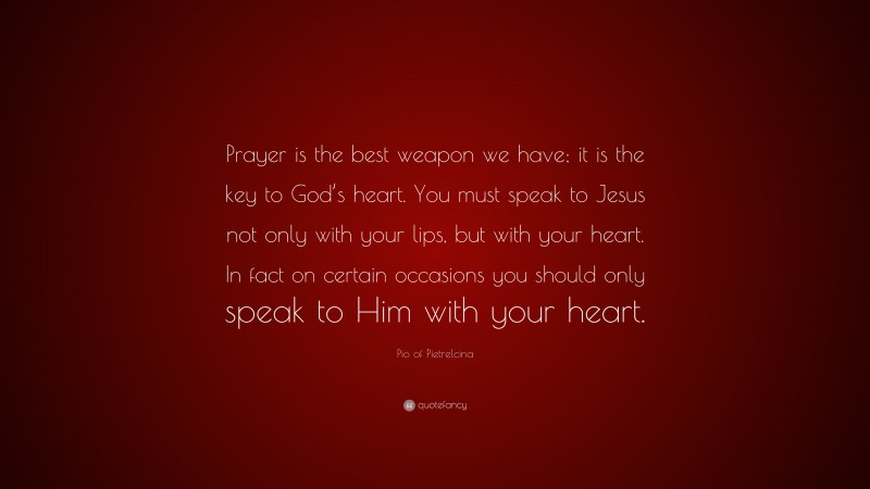 Pio of Pietrelcina Quote: “Prayer is the best weapon we have; it is the key to God’s heart. You must speak to Jesus not only with your lips, but with your heart. In fact on certain occasions you should only speak to Him with your heart.”