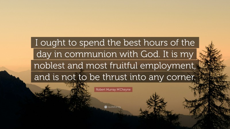 Robert Murray M'Cheyne Quote: “I ought to spend the best hours of the day in communion with God. It is my noblest and most fruitful employment, and is not to be thrust into any corner.”