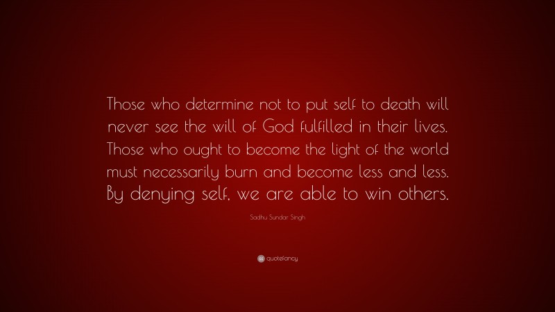 Sadhu Sundar Singh Quote: “Those who determine not to put self to death will never see the will of God fulfilled in their lives. Those who ought to become the light of the world must necessarily burn and become less and less. By denying self, we are able to win others.”