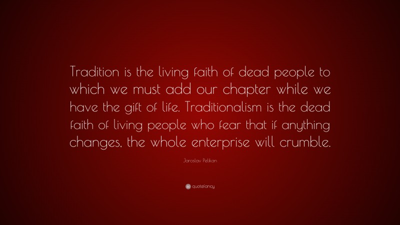 Jaroslav Pelikan Quote: “Tradition is the living faith of dead people to which we must add our chapter while we have the gift of life. Traditionalism is the dead faith of living people who fear that if anything changes, the whole enterprise will crumble.”