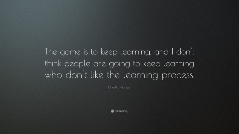 Charlie Munger Quote: “The game is to keep learning, and I don’t think people are going to keep learning who don’t like the learning process.”