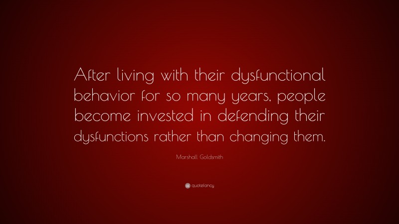 Marshall Goldsmith Quote: “After living with their dysfunctional behavior for so many years, people become invested in defending their dysfunctions rather than changing them.”