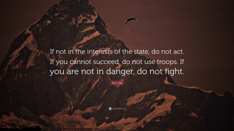 Sun Tzu Quote: “If not in the interests of the state, do not act. If you cannot succeed, do not use troops. If you are not in danger, do not fight.”