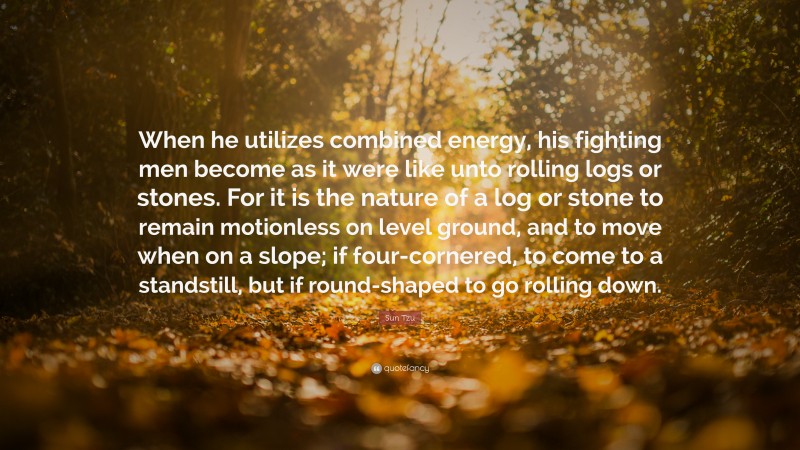 Sun Tzu Quote: “When he utilizes combined energy, his fighting men become as it were like unto rolling logs or stones. For it is the nature of a log or stone to remain motionless on level ground, and to move when on a slope; if four-cornered, to come to a standstill, but if round-shaped to go rolling down.”