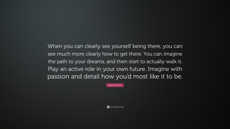 Ralph Marston Quote: “When you can clearly see yourself being there, you can see much more clearly how to get there. You can imagine the path to your dreams, and then start to actually walk it. Play an active role in your own future. Imagine with passion and detail how you’d most like it to be.”