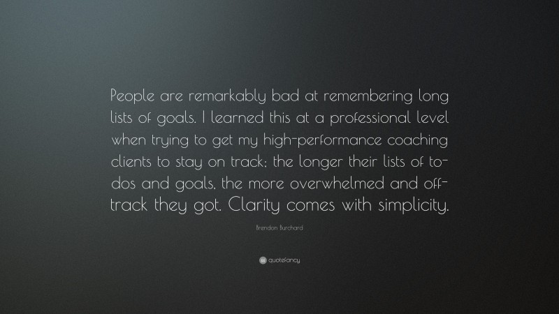 Brendon Burchard Quote: “People are remarkably bad at remembering long lists of goals. I learned this at a professional level when trying to get my high-performance coaching clients to stay on track; the longer their lists of to-dos and goals, the more overwhelmed and off-track they got. Clarity comes with simplicity.”